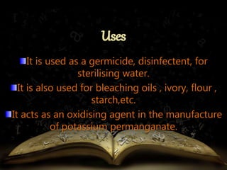 It is used as a germicide, disinfectent, for 
sterilising water. 
It is also used for bleaching oils , ivory, flour , 
starch,etc. 
It acts as an oxidising agent in the manufacture 
of potassium permanganate. 
 