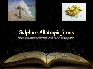 Sulphur forms numerous allotropes of which the yellow rhombic( alpha-sulphur) 
& monoclinic ( beta-sulphur) forms are the most important. 
 