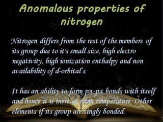 Nitrogen differs from the rest of the members of 
its group due to it's small size, high electro 
negativity, high ionization enthalpy and non 
availability of d-orbital’s. 
It has an ability to form pπ-pπ bonds with itself 
and hence it is inert at room temperature. Other 
elements if its group are singly bonded. 
 