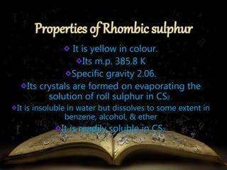 It is yellow in colour. 
Its m.p. 385.8 K 
Specific gravity 2.06. 
Its crystals are formed on evaporating the 
solution of roll sulphur in CS2 . 
It is insoluble in water but dissolves to some extent in 
benzene, alcohol, & ether 
It is readily soluble in CS2. 
 