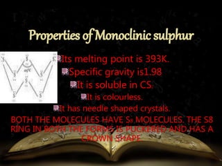Its melting point is 393K. 
Specific gravity is1.98 
It is soluble in CS2 
It is colourless. 
It has needle shaped crystals. 
BOTH THE MOLECULES HAVE S8 MOLECULES. THE S8 
RING IN BOTH THE FORMS IS PUCKERED AND HAS A 
CROWN SHAPE. 
 
