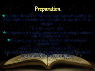 Sulphur dioxide is formed together with a little (6- 
8%) sulphur trioxide when sulphur is burnt in air or 
oxygen. 
S + O2 ------> SO2 
In laboratory it is readily generated by treating a sulphite 
with dil. Sulphuric acid 
It is produced as a bi-product of the roasting of 
sulphide ores. 
4FeS2 + 11O2------>2Fe2O3 + 8SO2 
THE GAS AFTER DRYING IS LIQUEFIED UNDER PRESSURE 
AND STORED IN STEEL CYLINDERS. 
 
