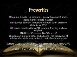 Sulphur dioxide is a colourless gas with pungent smell. 
It is highly soluble in water. 
It liquefies at room temperature under 2atm pressure. 
It boils at 263K. 
It reacts readily with NaOH solution, forming sodium 
sulphite. 
2NaOH + SO2------> Na2SO3 + H2O 
In its reaction with water and alkalies , the behaviour of 
sulphur dioxide is very similar to that of carbon dioxide. 
WHEN MOIST, SULPHUR DIOXIDE BEHAVES AS A REDUCING 
AGENT 
2Fe(III) + SO2 + 2H2O-----> 2Fe(II) +SO4(-2) + 4H+ 
 