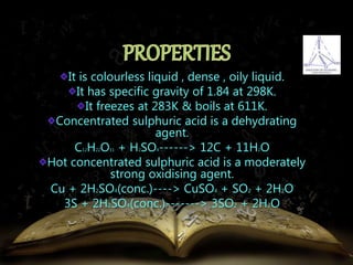It is colourless liquid , dense , oily liquid. 
It has specific gravity of 1.84 at 298K. 
It freezes at 283K & boils at 611K. 
Concentrated sulphuric acid is a dehydrating 
agent. 
C12H22O11 + H2SO4------> 12C + 11H2O 
Hot concentrated sulphuric acid is a moderately 
strong oxidising agent. 
Cu + 2H2SO4(conc.)----> CuSO4 + SO2 + 2H2O 
3S + 2H2SO4(conc.)-------> 3SO2 + 2H2O 
 