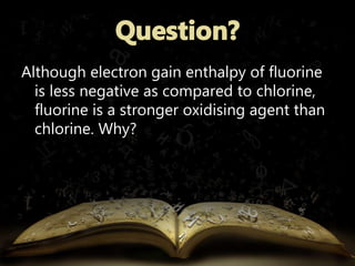 Although electron gain enthalpy of fluorine 
is less negative as compared to chlorine, 
fluorine is a stronger oxidising agent than 
chlorine. Why? 
 
