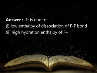 Answer :- It is due to 
(i) low enthalpy of dissociation of F-F bond 
(ii) high hydration enthalpy of F– 
 