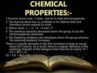 1.Fluorine shows only -1 state . due to its high electronegativity. 
2. The fluorine atom has no d orbitals in its valence shell and 
therefore cannot expand its octet. 
3. Others show -1 , +1, +3, +5 and +7. 
4. The chemical reactivity decreases down the group, b’coz the 
electronegativity decreases. 
5. The Oxidising tendency also decreases down the group whereas 
the reducing tendency increases. 
There is a regular decrease in the first ionization energy as we go 
down this column. As a result, there is a regular decrease in the 
oxidizing strength of the halogens from fluorine to iodine. F2 > 
Cl2 > Br2 > I2 
F2 > Cl2 > Br2 > I2 
oxidizing strength 
 