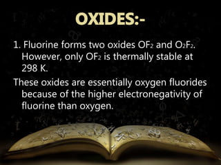 1. Fluorine forms two oxides OF2 and O2F2. 
However, only OF2 is thermally stable at 
298 K. 
These oxides are essentially oxygen fluorides 
because of the higher electronegativity of 
fluorine than oxygen. 
 