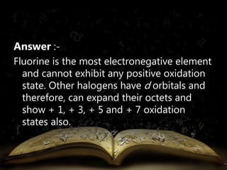 Answer :- 
Fluorine is the most electronegative element 
and cannot exhibit any positive oxidation 
state. Other halogens have d orbitals and 
therefore, can expand their octets and 
show + 1, + 3, + 5 and + 7 oxidation 
states also. 
 