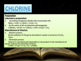 Preparation 
Laboratory preparation 
1. By heating manganese dioxide with concentrates HCl. 
MnO2 + 4 HCl ==> MnCl2 + 2 H2O + Cl2 
2. By the action of HCl on potassium permanganate. 
2 KMnO4 + 16 HCl ==> 2 MnCl2 + 2 KCl + 8 H2O + 5 Cl2 
Manufacture of chlorine 
1. Deacon’s process 
By the oxidation of HCl gas by atmospheric oxyden in presence of CuCl2 
723 k. 
2. Electrolytic process 
Chlorine is manufactured industrially as a by-product in the manufacture of 
Caustic Soda by the electrolysis of brine. 
2 NaCl + 2 H2O ==> Cl2 + H2 + 2 NaOH 
 