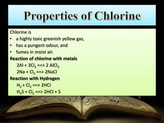 Chlorine is 
• a highly toxic greenish yellow gas, 
• has a pungent odour, and 
• fumes in moist air. 
Reaction of chlorine with metals 
2Al + 3Cl2 ==> 2 AlCl3 
2Na + Cl2 ==> 2NaCl 
Reaction with Hydrogen 
H2 + Cl2 ==> 2HCl 
H2S + Cl2 ==> 2HCl + S 
 