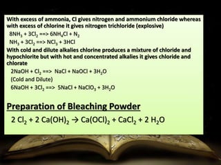 With excess of ammonia, Cl gives nitrogen and ammonium chloride whereas 
with excess of chlorine it gives nitrogen trichloride (explosive) 
8NH3 + 3Cl2 ==> 6NH4Cl + N2 
NH3 + 3Cl2 ==> NCl3 + 3HCl 
With cold and dilute alkalies chlorine produces a mixture of chloride and 
hypochlorite but with hot and concentrated alkalies it gives chloride and 
chlorate 
2NaOH + Cl2 ==> NaCl + NaOCl + 3H2O 
(Cold and Dilute) 
6NaOH + 3Cl2 ==> 5NaCl + NaClO3 + 3H2O 
Preparation of Bleaching Powder 
2 Cl2 + 2 Ca(OH)2 → Ca(OCl)2 + CaCl2 + 2 H2O 
 