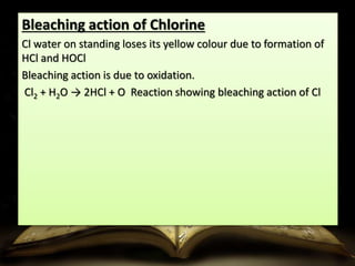 Bleaching action of Chlorine 
Cl water on standing loses its yellow colour due to formation of 
HCl and HOCl 
Bleaching action is due to oxidation. 
Cl2 + H2O → 2HCl + O Reaction showing bleaching action of Cl 
 