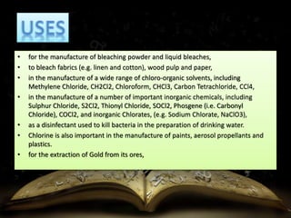• for the manufacture of bleaching powder and liquid bleaches, 
• to bleach fabrics (e.g. linen and cotton), wood pulp and paper, 
• in the manufacture of a wide range of chloro-organic solvents, including 
Methylene Chloride, CH2Cl2, Chloroform, CHCl3, Carbon Tetrachloride, CCl4, 
• in the manufacture of a number of important inorganic chemicals, including 
Sulphur Chloride, S2Cl2, Thionyl Chloride, SOCl2, Phosgene (i.e. Carbonyl 
Chloride), COCl2, and inorganic Chlorates, (e.g. Sodium Chlorate, NaClO3), 
• as a disinfectant used to kill bacteria in the preparation of drinking water. 
• Chlorine is also important in the manufacture of paints, aerosol propellants and 
plastics. 
• for the extraction of Gold from its ores, 
 