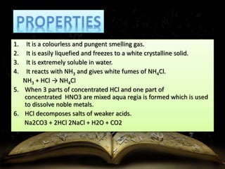 1. It is a colourless and pungent smelling gas. 
2. It is easily liquefied and freezes to a white crystalline solid. 
3. It is extremely soluble in water. 
4. It reacts with NH3 and gives white fumes of NH4Cl. 
NH3 + HCl → NH4Cl 
5. When 3 parts of concentrated HCl and one part of 
concentrated HNO3 are mixed aqua regia is formed which is used 
to dissolve noble metals. 
6. HCl decomposes salts of weaker acids. 
Na2CO3 + 2HCl 2NaCl + H2O + CO2 
 