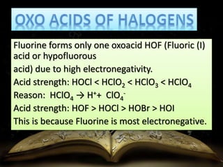 Fluorine forms only one oxoacid HOF (Fluoric (I) 
acid or hypofluorous 
acid) due to high electronegativity. 
Acid strength: HOCl < HClO2 < HClO3 < HClO4 
Reason: HClO4 → H++ ClO4 
- 
Acid strength: HOF > HOCl > HOBr > HOI 
This is because Fluorine is most electronegative. 
 