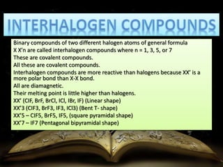 Binary compounds of two different halogen atoms of general formula 
X X’n are called interhalogen compounds where n = 1, 3, 5, or 7 
These are covalent compounds. 
All these are covalent compounds. 
Interhalogen compounds are more reactive than halogens because XX’ is a 
more polar bond than X-X bond. 
All are diamagnetic. 
Their melting point is little higher than halogens. 
XX’ (CIF, BrF, BrCl, ICl, IBr, IF) (Linear shape) 
XX’3 (CIF3, BrF3, IF3, ICl3) (Bent T- shape) 
XX’5 – CIF5, BrF5, IF5, (square pyramidal shape) 
XX’7 – IF7 (Pentagonal bipyramidal shape) 
 