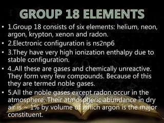 • 1.Group 18 consists of six elements: helium, neon, 
argon, krypton, xenon and radon. 
• 2.Electronic configuration is ns2np6 
• 3.They have very high ionization enthalpy due to 
stable configuration. 
• 4..All these are gases and chemically unreactive. 
They form very few compounds. Because of this 
they are termed noble gases. 
• 5.All the noble gases except radon occur in the 
atmosphere. Their atmospheric abundance in dry 
air is ~ 1% by volume of which argon is the major 
constituent. 
 