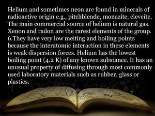 Helium and sometimes neon are found in minerals of 
radioactive origin e.g., pitchblende, monazite, cleveite. 
The main commercial source of helium is natural gas. 
Xenon and radon are the rarest elements of the group. 
6.They have very low melting and boiling points 
because the interatomic interaction in these elements 
is weak dispersion forces. Helium has the lowest 
boiling point (4.2 K) of any known substance. It has an 
unusual property of diffusing through most commonly 
used laboratory materials such as rubber, glass or 
plastics. 
 