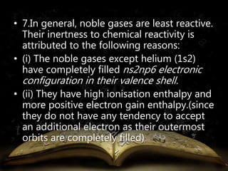 • 7.In general, noble gases are least reactive. 
Their inertness to chemical reactivity is 
attributed to the following reasons: 
• (i) The noble gases except helium (1s2) 
have completely filled ns2np6 electronic 
configuration in their valence shell. 
• (ii) They have high ionisation enthalpy and 
more positive electron gain enthalpy.(since 
they do not have any tendency to accept 
an additional electron as their outermost 
orbits are completely filled) 
 