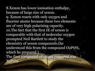 8.Xenon has lower ionisation enthalpy, 
because of large size of xenon. 
9. Xenon reacts with only oxygen and 
fluorine atoms because these two elements 
are of very high polarizing capacity. 
10.The fact that the first IE of xenon is 
comparable with that of molecular oxygen 
prompted Neil Bartlett to study the 
chemistry of xenon compounds.(he 
understood this from the compound O2PtF6, 
which he prepared ) 
The first compound of xenon prepared was 
XePtF6 
 