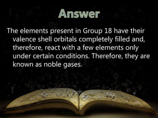 The elements present in Group 18 have their 
valence shell orbitals completely filled and, 
therefore, react with a few elements only 
under certain conditions. Therefore, they are 
known as noble gases. 
 