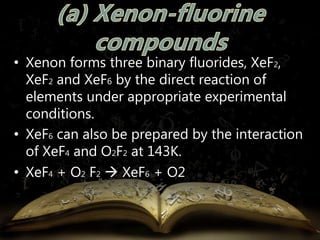 • Xenon forms three binary fluorides, XeF2, 
XeF2 and XeF6 by the direct reaction of 
elements under appropriate experimental 
conditions. 
• XeF6 can also be prepared by the interaction 
of XeF4 and O2F2 at 143K. 
• XeF4 + O2 F2 
 XeF6 + O2 
 