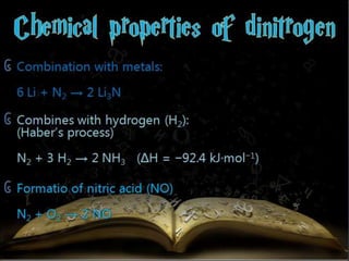 ᧖ Combination with metals: 
6 Li + N2 → 2 Li3N 
᧖ Combines with hydrogen (H2): 
(Haber’s process) 
N2 + 3 H2 → 2 NH3 (ΔH = −92.4 kJ·mol−1) 
᧖ Formatio of nitric acid (NO) 
N2 + O2 → 2 NO 
 