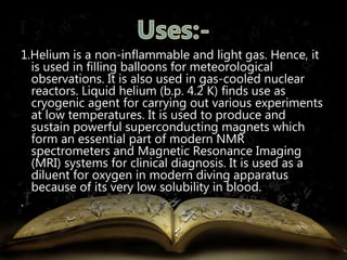 1.Helium is a non-inflammable and light gas. Hence, it 
is used in filling balloons for meteorological 
observations. It is also used in gas-cooled nuclear 
reactors. Liquid helium (b.p. 4.2 K) finds use as 
cryogenic agent for carrying out various experiments 
at low temperatures. It is used to produce and 
sustain powerful superconducting magnets which 
form an essential part of modern NMR 
spectrometers and Magnetic Resonance Imaging 
(MRI) systems for clinical diagnosis. It is used as a 
diluent for oxygen in modern diving apparatus 
because of its very low solubility in blood. 
. 
 