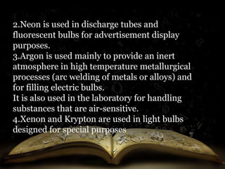 2.Neon is used in discharge tubes and 
fluorescent bulbs for advertisement display 
purposes. 
3.Argon is used mainly to provide an inert 
atmosphere in high temperature metallurgical 
processes (arc welding of metals or alloys) and 
for filling electric bulbs. 
It is also used in the laboratory for handling 
substances that are air-sensitive. 
4.Xenon and Krypton are used in light bulbs 
designed for special purposes 
 
