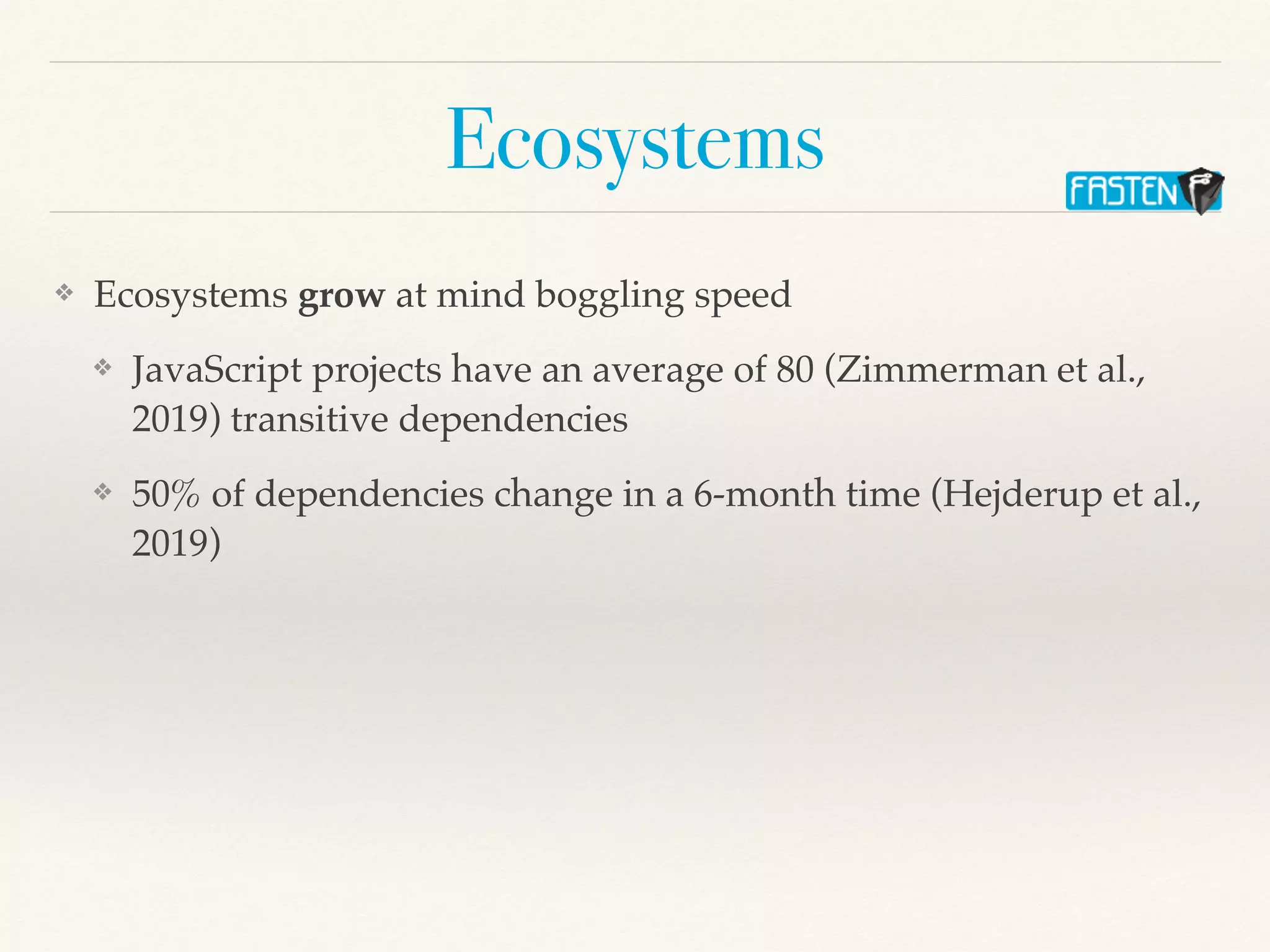 Ecosystems
❖ Ecosystems grow at mind boggling speed
❖ JavaScript projects have an average of 80 (Zimmerman et al.,
2019) transitive dependencies
❖ 50% of dependencies change in a 6-month time (Hejderup et al.,
2019)
 