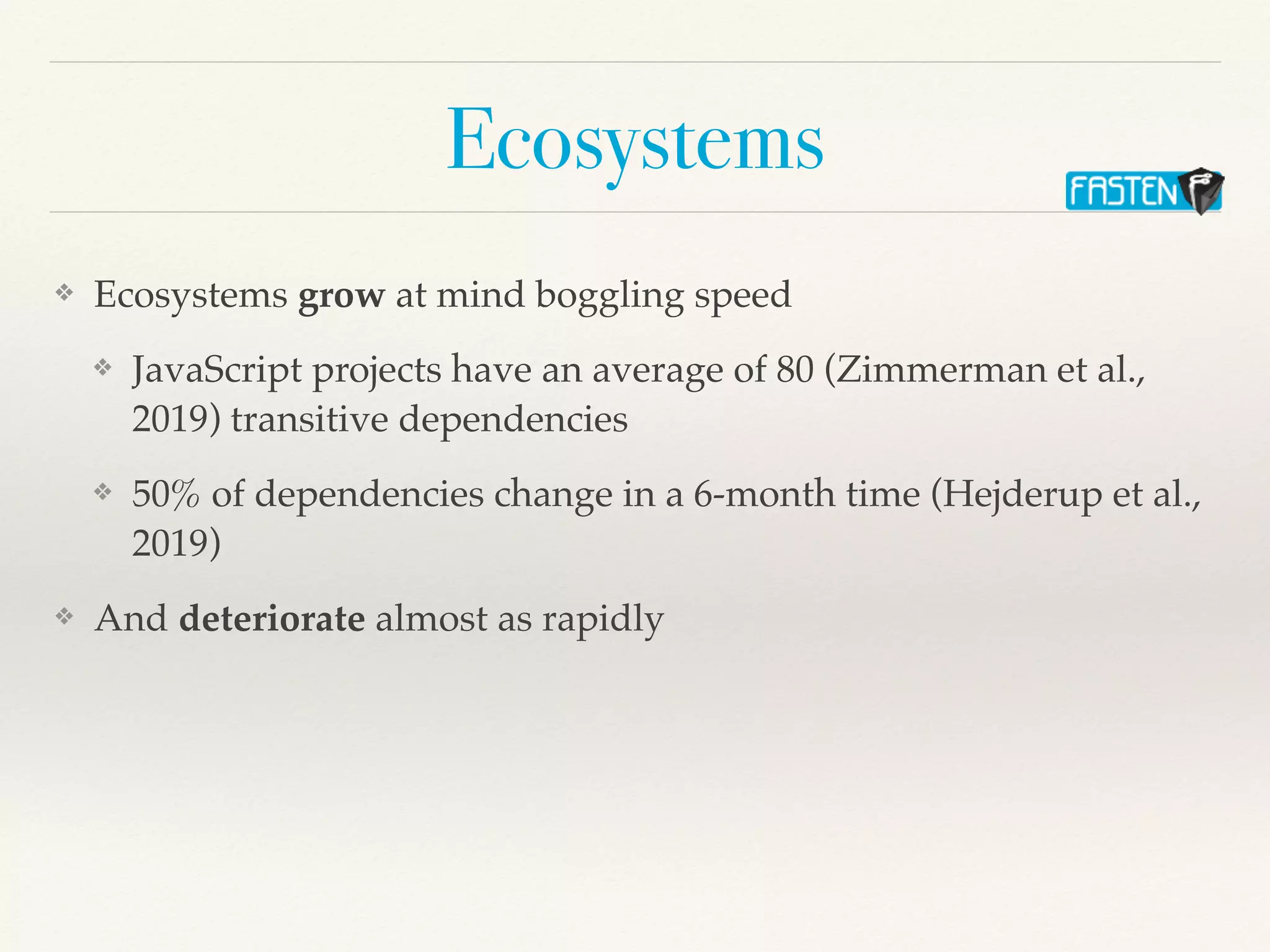 Ecosystems
❖ Ecosystems grow at mind boggling speed
❖ JavaScript projects have an average of 80 (Zimmerman et al.,
2019) transitive dependencies
❖ 50% of dependencies change in a 6-month time (Hejderup et al.,
2019)
❖ And deteriorate almost as rapidly
 