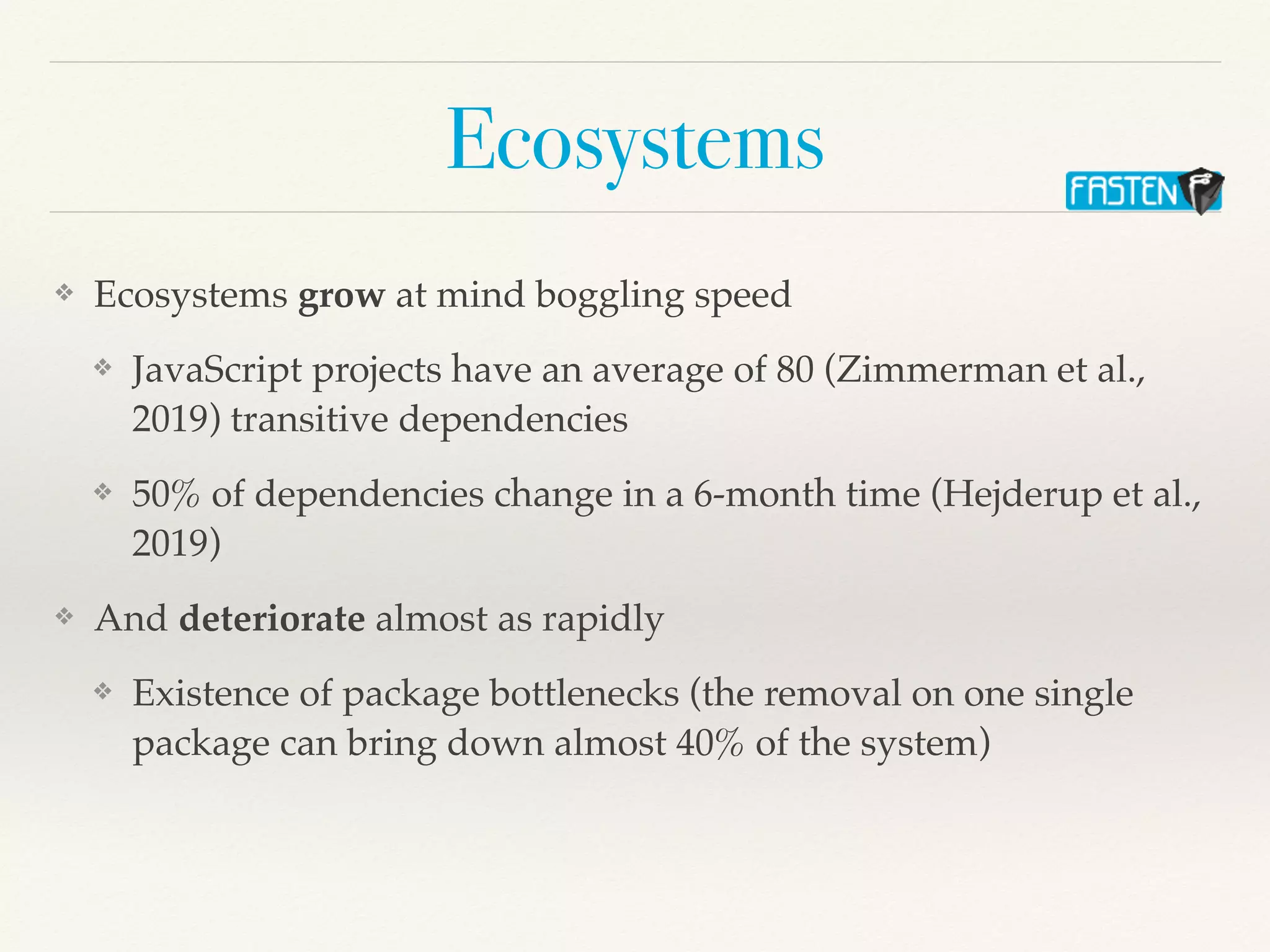 Ecosystems
❖ Ecosystems grow at mind boggling speed
❖ JavaScript projects have an average of 80 (Zimmerman et al.,
2019) transitive dependencies
❖ 50% of dependencies change in a 6-month time (Hejderup et al.,
2019)
❖ And deteriorate almost as rapidly
❖ Existence of package bottlenecks (the removal on one single
package can bring down almost 40% of the system)
 