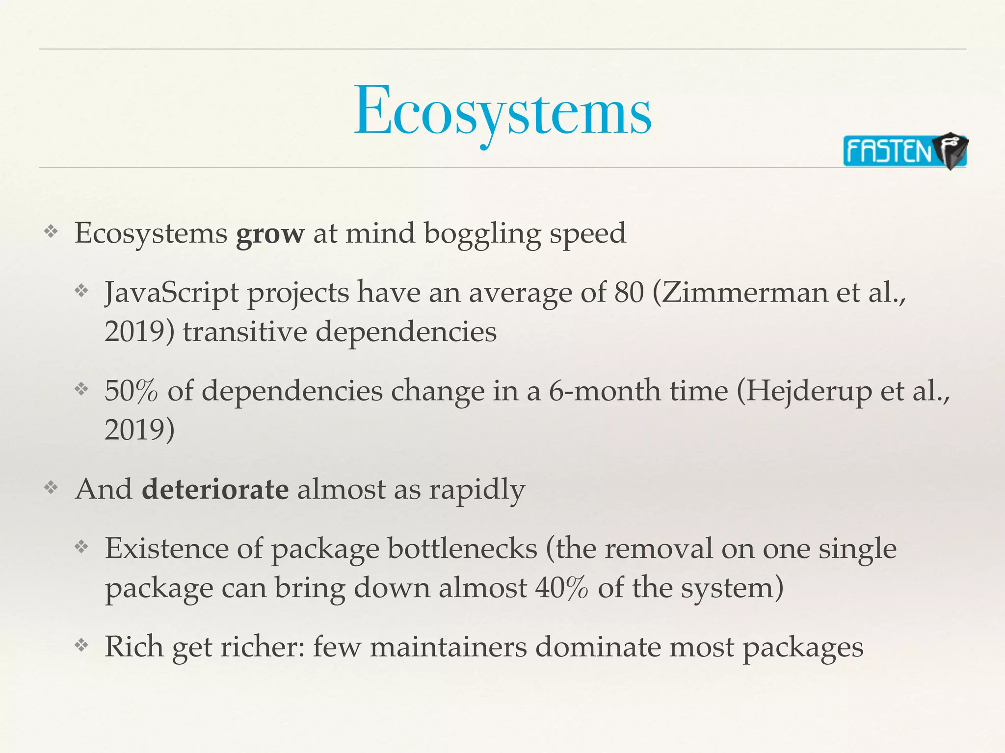 Ecosystems
❖ Ecosystems grow at mind boggling speed
❖ JavaScript projects have an average of 80 (Zimmerman et al.,
2019) transitive dependencies
❖ 50% of dependencies change in a 6-month time (Hejderup et al.,
2019)
❖ And deteriorate almost as rapidly
❖ Existence of package bottlenecks (the removal on one single
package can bring down almost 40% of the system)
❖ Rich get richer: few maintainers dominate most packages
 