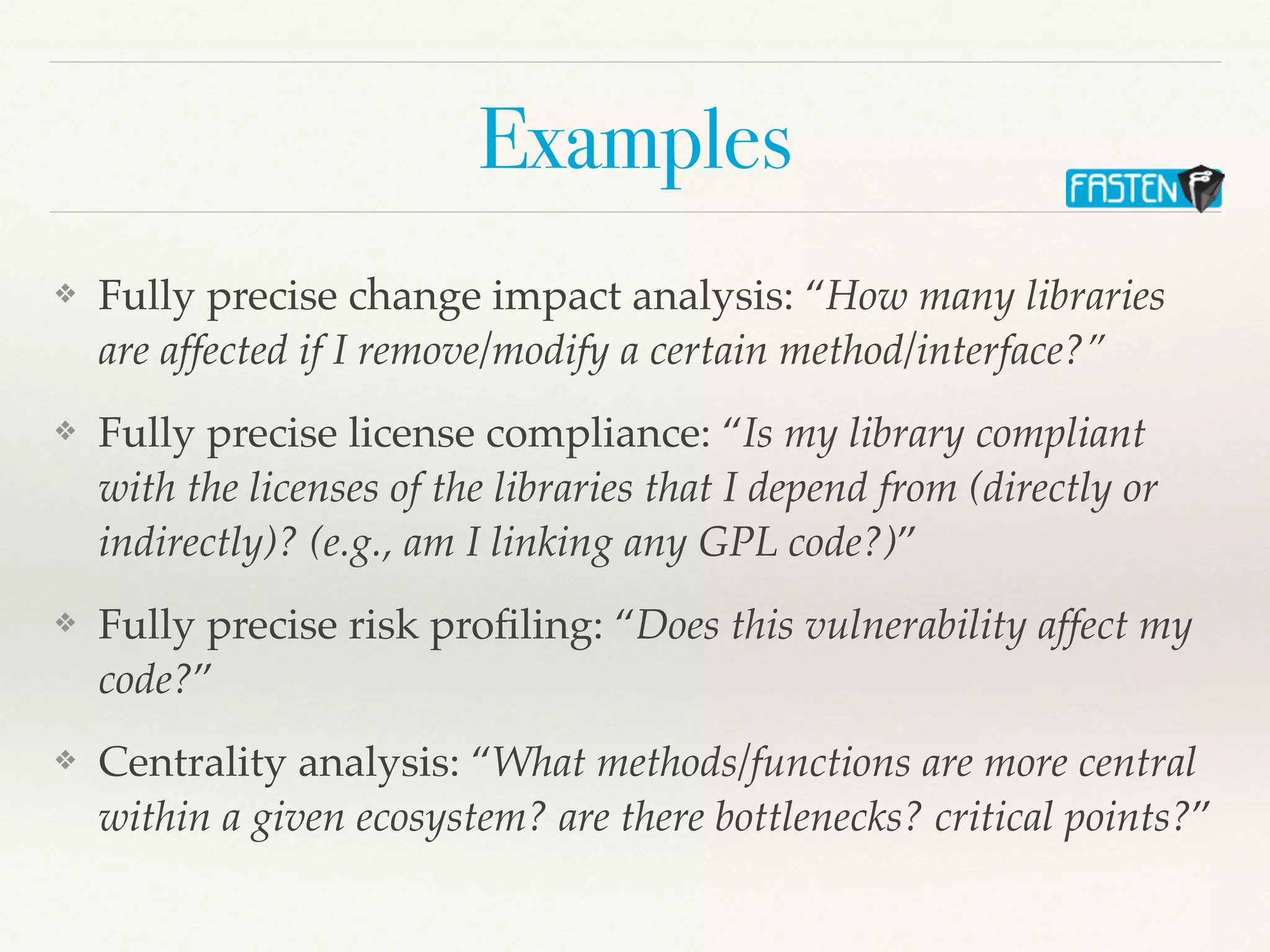 Examples
❖ Fully precise change impact analysis: “How many libraries
are affected if I remove/modify a certain method/interface?”
❖ Fully precise license compliance: “Is my library compliant
with the licenses of the libraries that I depend from (directly or
indirectly)? (e.g., am I linking any GPL code?)”
❖ Fully precise risk pro
fi
ling: “Does this vulnerability affect my
code?”
❖ Centrality analysis: “What methods/functions are more central
within a given ecosystem? are there bottlenecks? critical points?”
 