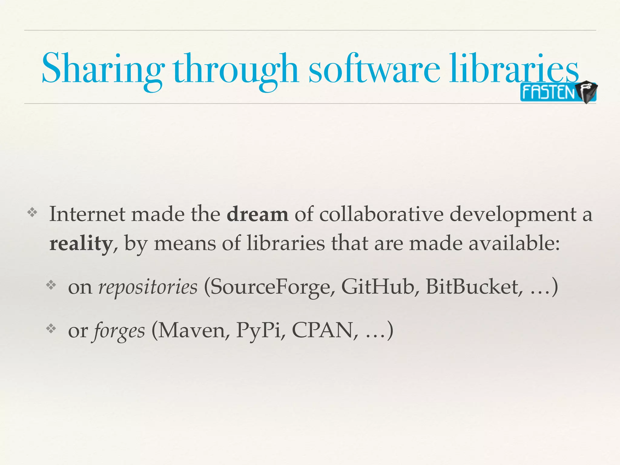 Sharing through software libraries
❖ Internet made the dream of collaborative development a
reality, by means of libraries that are made available:
❖ on repositories (SourceForge, GitHub, BitBucket, …)
❖ or forges (Maven, PyPi, CPAN, …)
 