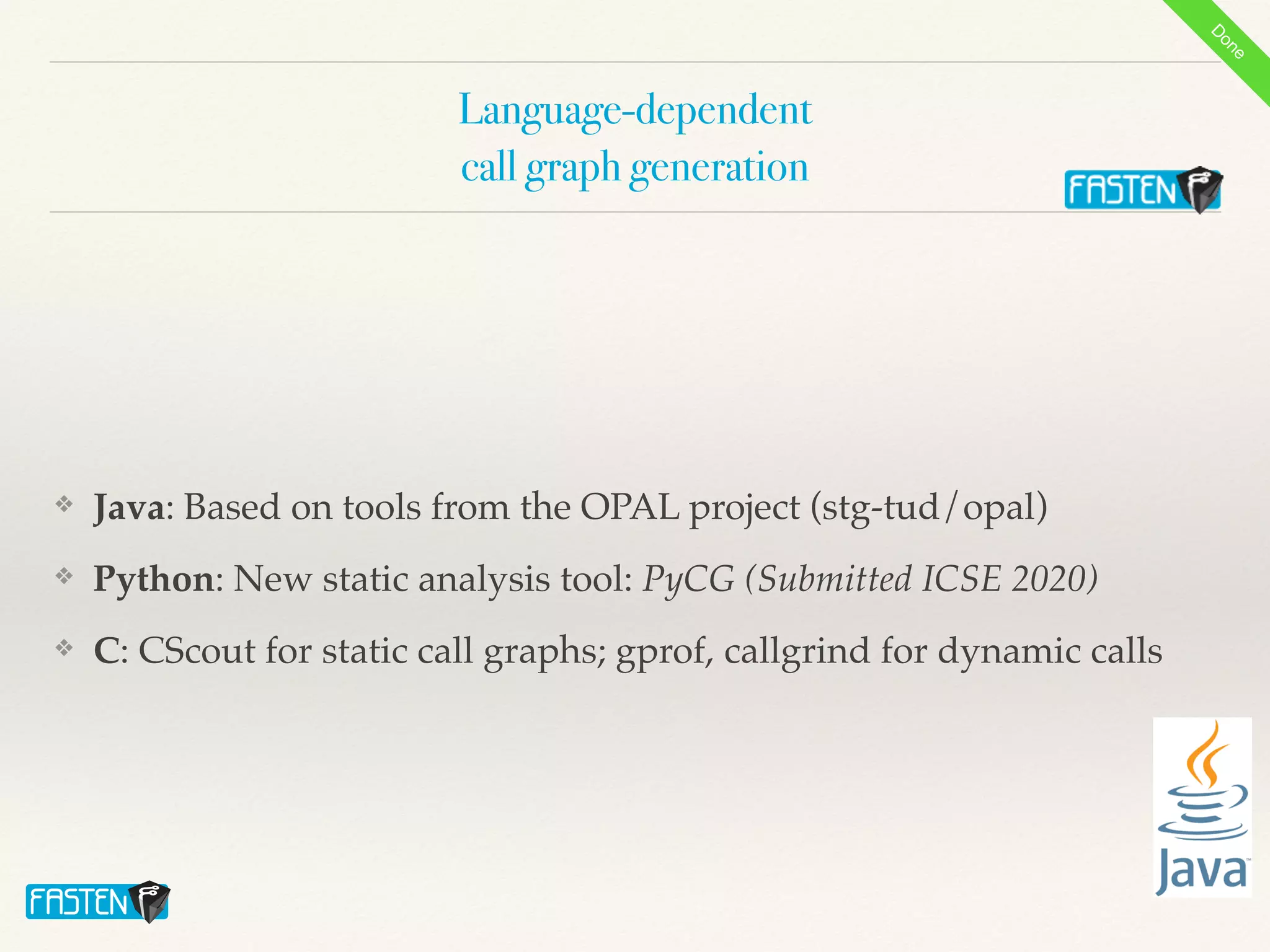 Language-dependent


call graph generation
❖ Java: Based on tools from the OPAL project (stg-tud/opal
)

❖ Python: New static analysis tool: PyCG (Submitted ICSE 2020)
❖ C: CScout for static call graphs; gprof, callgrind for dynamic calls
D
o
n
e
 