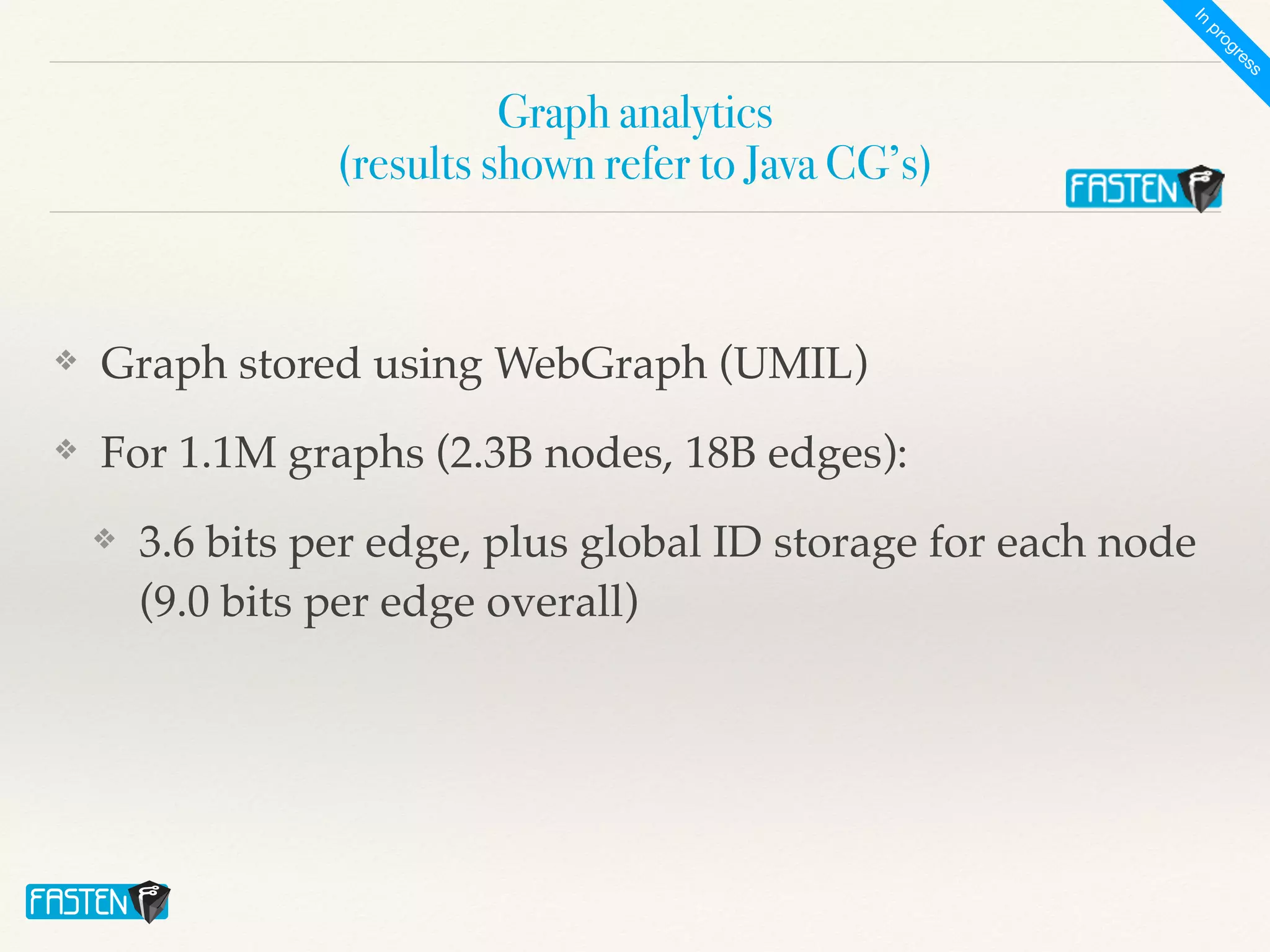 Graph analytics
 
(results shown refer to Java CG’s)
❖ Graph stored using WebGraph (UMIL)
❖ For 1.1M graphs (2.3B nodes, 18B edges):
❖ 3.6 bits per edge, plus global ID storage for each node
(9.0 bits per edge overall)
I
n
p
r
o
g
r
e
s
s
 