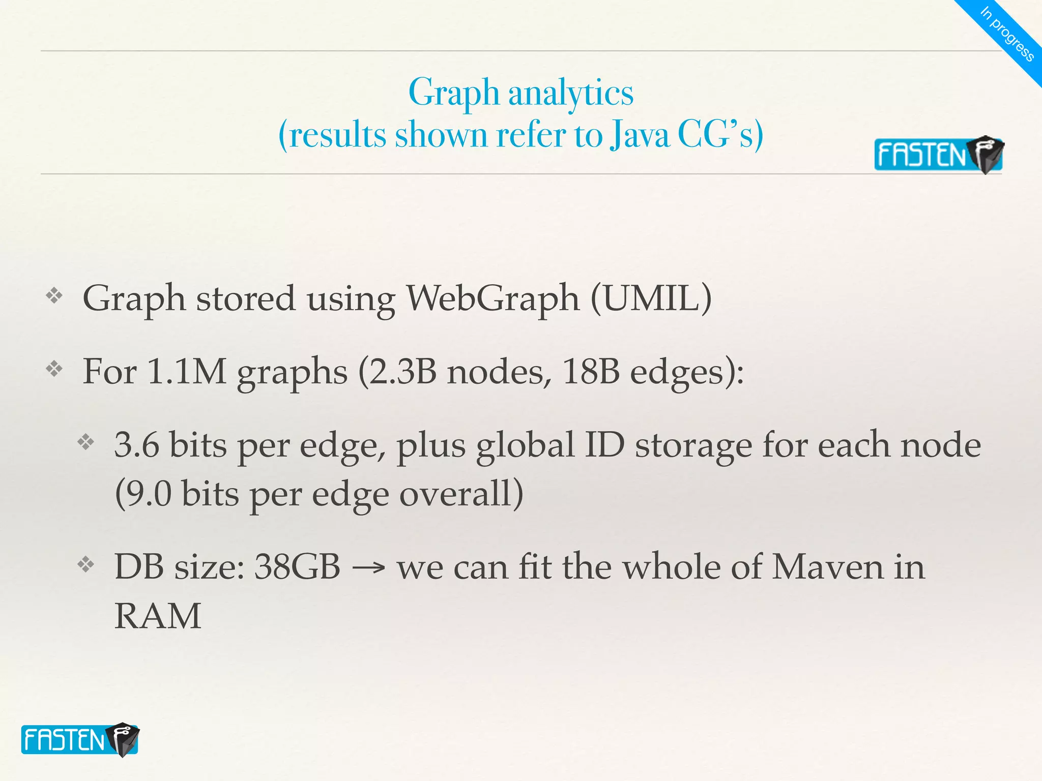 Graph analytics
 
(results shown refer to Java CG’s)
❖ Graph stored using WebGraph (UMIL)
❖ For 1.1M graphs (2.3B nodes, 18B edges):
❖ 3.6 bits per edge, plus global ID storage for each node
(9.0 bits per edge overall)
❖ DB size: 38GB → we can
fi
t the whole of Maven in
RAM
I
n
p
r
o
g
r
e
s
s
 