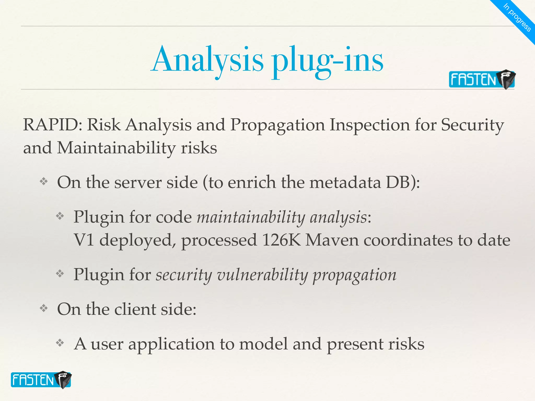 Analysis plug-ins
RAPID: Risk Analysis and Propagation Inspection for Security
and Maintainability risk
s

❖ On the server side (to enrich the metadata DB)
:

❖ Plugin for code maintainability analysis:
 
V1 deployed, processed 126K Maven coordinates to dat
e

❖ Plugin for security vulnerability propagation
❖ On the client side:
 

❖ A user application to model and present risks
I
n
p
r
o
g
r
e
s
s
 