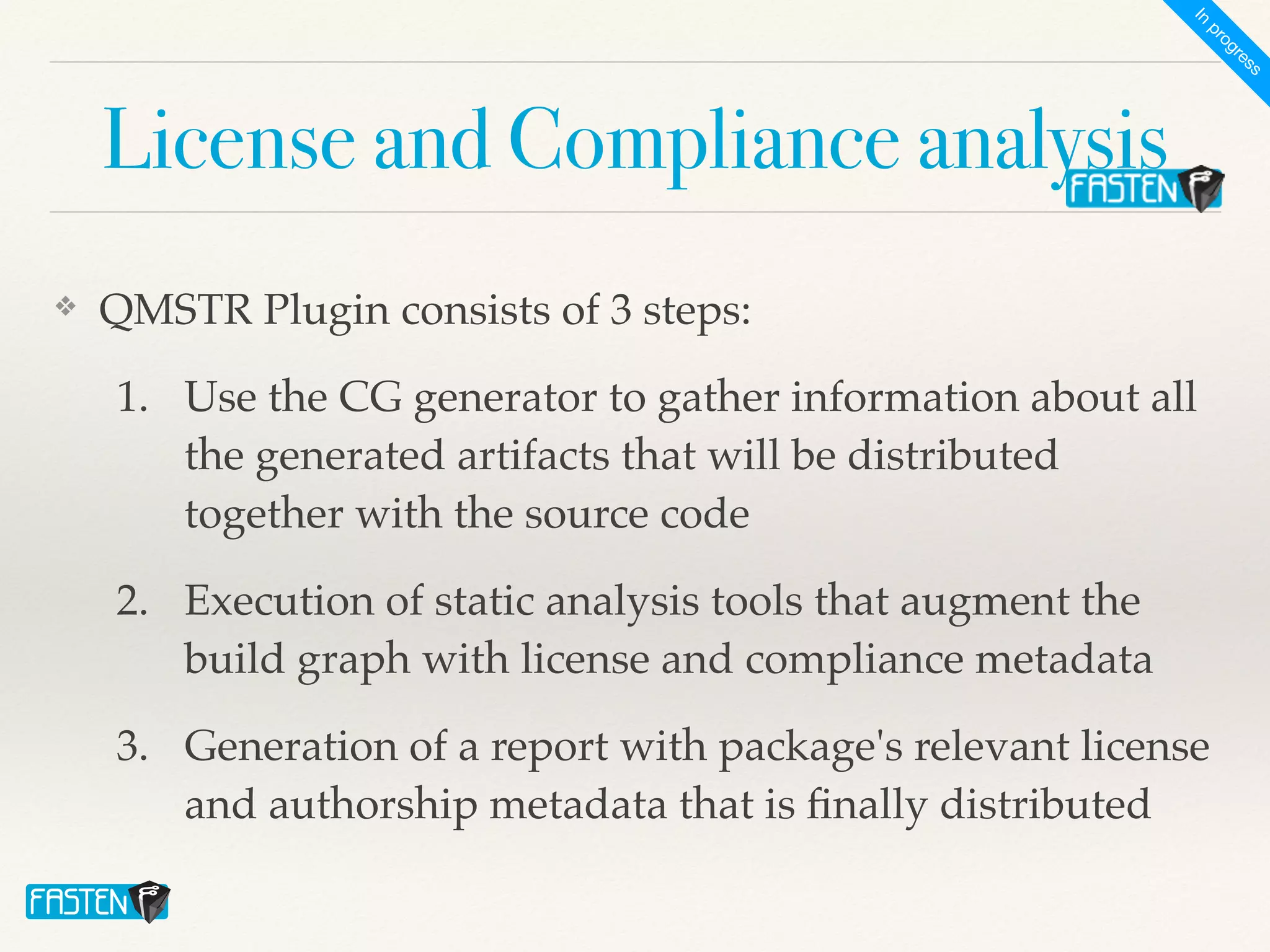 License and Compliance analysis
❖ QMSTR Plugin consists of 3 steps
:

1. Use the CG generator to gather information about all
the generated artifacts that will be distributed
together with the source cod
e

2. Execution of static analysis tools that augment the
build graph with license and compliance metadat
a

3. Generation of a report with package's relevant license
and authorship metadata that is
fi
nally distributed
I
n
p
r
o
g
r
e
s
s
 