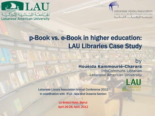 p-Book vs. e-Book in higher education:
             LAU Libraries Case Study

                                                                     by
                                  Houeida Kammourié-Charara
                                                   InfoCommons Librarian
                                             Lebanese American University



   Lebanese Library Association Annual Conference 2012
    In coordination with IFLA - Asia and Oceania Section

                  Le Bristol Hotel, Beirut
                  April 26-28, April, 2012
 