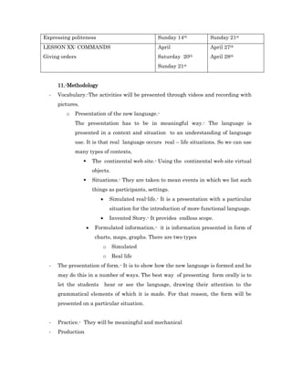 Expressing politeness                                 Sunday 14th           Sunday 21st
LESSON XX: COMMANDS                                   April                 April 27th
Giving orders                                         Saturday 20th         April 28th
                                                      Sunday 21st


      11.-Methodology
  -   Vocabulary.-The activities will be presented through videos and recording with
      pictures.
         o   Presentation of the new language.-
             The presentation has to be in meaningful way.- The language is
             presented in a context and situation to an understanding of language
             use. It is that real language occurs real – life situations. So we can use
             many types of contexts,
                         The continental web site.- Using the continental web site virtual
                          objects.
                         Situations.- They are taken to mean events in which we list such
                          things as participants, settings.
                                 Simulated real-life.- It is a presentation with a particular
                                  situation for the introduction of more functional language.
                                 Invented Story.- It provides endless scope.
                          Formulated information.- it is information presented in form of
                           charts, maps, graphs. There are two types
                              o      Simulated
                              o      Real life
  -   The presentation of form.- It is to show how the new language is formed and he
      may do this in a number of ways. The best way of presenting form orally is to
      let the students           hear or see the language, drawing their attention to the
      grammatical elements of which it is made. For that reason, the form will be
      presented on a particular situation.


  -   Practice.- They will be meaningful and mechanical
  -   Production
 