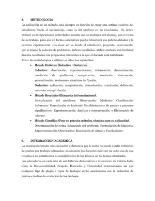 8.     METODOLOGIA
La aplicación de un método está siempre en función de crear una actitud positiva del
estudiante, hacía el aprendizaje, como la del profesor en su enseñanza. Se deben
utilizar estratégicamente actividades acordes con la madurez del alumno, con el ritmo
de su trabajo, para que en forma sistemática pueda robustecer sus potencialidades y le
permita experimentar una clase activa donde el estudiante, pregunte, experimente,
por si mismo la solución de problemas, infiera resultados, utilice símbolos con facilidad
discuta resultados con propuestas diferentes a la que el docente está habituado.
Entre las metodologías a utilizar se citan las siguientes:
         Método Didáctico (Inductivo - Deductivo).
          Inductivo:   observación,    experimentación,      información,     dramatización,
          resolución    de     problemas,      comparación,     asociación,     abstracción,
          generalización, resúmenes, ejercicios de fijación.
          Deductivo: aplicación, comprobación, demostración, conclusión, definición,
          resumen, recapitulación.
         Método Heurístico (Búsqueda del conocimiento).
          Identificación     del   problema;     Observación;   Medición;      Clasificación;
          Inferencia; Formulación de hipótesis; Establecimiento de pautas y patrones
          significativos; Experimentación; Análisis e interpretación; y Elaboración de
          informe.
         Método Científico (Pone en práctica métodos, técnicas para su aplicación).
          Determinación del tema; Enunciado del problema; Formulación de hipótesis,
          Experimentación; Observación; Recolección de datos; y Conclusiones.


9.     INTEGRACCION ACADEMICA
La institución brinda una educación a distancia por lo tanto no puede existir reducción
de puntos por trabajos atrasados, no obstante los docentes motivan en cada una de sus
tutorías a los estudiantes al cumplimiento de las labores de los temas estudiados.
Los educadores en cada una de sus tutorías demuestran e involucran los valores tales
como la Responsabilidad, Respeto, Honradez y Honestidad determinando así que
cualquier tipo de plagio o copia de trabajos serán sancionados con la reducción de
puntos e incluso la anulación de los trabajos.
 