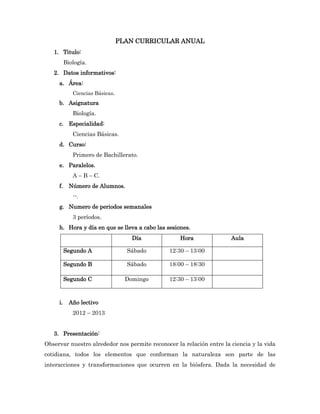 PLAN CURRICULAR ANUAL
   1. Titulo:
          Biología.
   2. Datos informativos:
     a. Área:
             Ciencias Básicas.
     b. Asignatura
             Biología.
     c. Especialidad:
             Ciencias Básicas.
     d. Curso:
             Primero de Bachillerato.
     e. Paralelos.
             A – B – C.
     f.     Número de Alumnos.
             --.
     g. Numero de periodos semanales
             3 períodos.
     h. Hora y día en que se lleva a cabo las sesiones.
                                     Día           Hora               Aula

          Segundo A                Sábado      12:30 – 13:00

          Segundo B                Sábado      18:00 – 18:30

          Segundo C                Domingo     12:30 – 13:00



     i.     Año lectivo
             2012 – 2013


   3. Presentación:
Observar nuestro alrededor nos permite reconocer la relación entre la ciencia y la vida
cotidiana, todos los elementos que conforman la naturaleza son parte de las
interacciones y transformaciones que ocurren en la biósfera. Dada la necesidad de
 