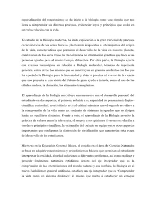 especialización del conocimiento se da inicio a la biología como una ciencia que nos
lleva a comprender los diversos procesos, evidenciar leyes y principios que están en
estrecha relación con la vida.


El estudio de la Biología moderna, ha dado explicación a la gran variedad de procesos
característicos de los seres bióticos, planteando respuestas a interrogantes del origen
de la vida, características que permiten el desarrollo de la vida en nuestro planeta,
constitución de los seres vivos, la transferencia de información genética que hace a las
personas iguales pero al mismo tiempo, diferentes. Por otra parte, la Biología aporta
con avances tecnológicos en relación a Biología molecular, técnicas de ingeniería
genética, entre otros, los mismos que se constituyen en grandes adelantos con los que
ha aportado la Biología para la humanidad y abierto puertas al avance de la ciencia
que nos proyecta a una visión del futuro de gran ayuda e interés, como el uso de las
células madres, la clonación, los alimentos transgénicos.


El aprendizaje de la biología contribuye enormemente con el desarrollo personal del
estudiante en dos aspectos, el primero, referido a su capacidad de pensamiento lógico ‐
científico, curiosidad, creatividad y actitud crítica; mientras que el segundo se refiere a
la comprensión de la vida como un conjunto de sistemas integrados que se dirigen
hacia un equilibrio dinámico. Frente a esto, el aprendizaje de la Biología permite la
práctica de valores como la tolerancia, el respeto ante opiniones diversas en relación a
teorías o principios científicos, la valoración del trabajo en equipo entre otros aspectos
importantes que configuran la dimensión de socialización que caracteriza esta etapa
del desarrollo de los estudiantes.


Mientras en la Educación General Básica, el estudio en el área de Ciencias Naturales
se basa en adquirir conocimientos y procedimientos básicos que permitan al estudiante
interpretar la realidad, abordad soluciones a diferentes problemas, así como explicar y
predecir fenómenos naturales cotidianos dentro del eje integrador que es la
comprensión de las interrelaciones del mundo natural y sus cambios, la Biología en el
nuevo Bachillerato general unificado, establece un eje integrador que es “Comprender
la vida como un sistema dinámico” el mismo que invita a establecer un enfoque
 