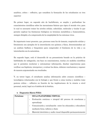 analítico, crítico – reflexivo, que considera la formación de los estudiantes en tres
aspectos:


En primer lugar, en segundo año de bachillerato, se amplia y profundizar los
conocimientos científicos sobre los mecanismos básicos que rigen el mundo vivo, para
lo cual es necesario tratar los niveles celular, subcelular, molecular y tisular lo que
permite explicar los fenómenos biológicos en términos metabólicos y homeostáticos,
siempre dirigido a la comprensión de la complejidad de los sistemas vivos.


Es importante tener presente, que, procesos como los de ósmosis, respiración celular y
fotosíntesis son ejemplos de la interrelación con química y física, determinándose así
un análisis biofísico y bioquímico para comprender el fenómeno de la vida y su
interrelación con la naturaleza.


En segundo lugar, está el desarrollo de un pensamiento basado en la práctica de
habilidades de indagación, con base en conocimientos, teorías y/o modelos científicos
que le permiten recolectar y sistematizar información, diseñar experiencias para
verificar sus hipótesis, interpretar y evaluar los datos, elaborar conclusiones y exponer
de manera argumentada sus resultados.


Y, en tercer lugar, el estudiante analiza información sobre avances científicos –
tecnológicos relacionados con la biología y que frente a estas teorías y modelos tome
postura crítica – reflexiva en función de las implicaciones de la ciencia a nivel
personal, social, legal en el ámbito de la bioética.


   4. Diagnostico Matriz FODA:
 Fortalezas             DE LA PLATAFORMA VIRTUAL
                    -   Evaluación continua e integral del proceso de enseñanza y
                        aprendizaje
                    -   Comunicación y socialización entre los educandos y educadores
                        mediante foros, talleres y chats
                    -   Material electrónico y audio visual disponible permanentemente
 