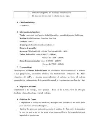 -   Influencia negativa del medio de comunicación.
                    -   Padres que no motivan el estudio de sus hijos.


   5. Calculo del tiempo.
       44 semanas.


   6. Información del profesor.
       Titulo: Licenciada en Ciencias de la Educación – mención Químico Biológicas.
       Nombre: Paola Fernanda Bustillos Bustillos.
       Teléfono: 4205721.
       E-mail: paola.bustillos@continental.edu.ec
       Horario de atención:
       Alumnos: Sábados 08:00 – 18:30; Domingos 08:00 – 13:30.
       Padres de Familia: lunes de 18h00 – 21H00.
                                     viernes de 17h00 – 20h00.
       Horas Complementarias: lunes de 18h00 – 21H00.
                                     viernes de 17h00 – 20h00.
   7. Prerrequisitos:
Para ingresar a Primero de Bachillerato los estudiantes necesitan conocer: la materia
y sus propiedades, estructura atómica, las biomoléculas, estructura del ADN,
estructura del ARN, el sistema neuroendocrino, el sistema nervioso, el sistema
inmunológico, enfermedades de transmisión sexual, la reproducción, una función vital.


   8. Requisitos de Texto:
Introducción a la Biología, base química – física de la materia viva, la citología,
fisiología celular, histología vegetal, ecología.


   9. Objetivos del Curso:
   -   Comprender la estructura química y biológica que conforma a los seres vivos
       para entender procesos biológicos.
   -   Explicar los procesos metabólicos, desde el análisis del flujo entre la materia y
       la energía que se da en los seres vivos, como evidencia del cumplimiento de
       leyes físicas y químicas.
 