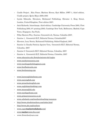 -   Cradle Project , Rita Ponce, Marlene Rivera, Kari Miller, OWT 1, third edition,
    Cradle project, Quito Mayo 2009,1993
-   Lynda Edwards, Elevators, Richmond Publishing, Elevator 3, King Street,
    London, United Kingdom, First edition 2007.
-   Jack Richards, Interchange, third edition, Cambridge University Press 2005, First
    Publishing 2005, 6th printing 2005, Cambrige New York, Melbourne, Madrid, Cape
    Town, Singapore, Sao Paolo.
-   Pillar Barrera Wey, Sunrise, Greenwich elt, Norma, Colombia 2007.
-   Sunrise 1, Greenwich ELT, Editorial Norma, Colombia2007
-   Elevator, Lucy Norris, Richmond Publishing, Oxford England, 2007
-   Sunrise 5, Claudia Patricia Aguirre Vera, Greenwich ELT, Editorial Norma,
    Colombia. 2007
-   Sunrise 6 Greenwich ELT, Editorial Norma, Colombia, 2007
-   Sunrise 4, Greenwich ELT, Editorial Norma, Colombia, 2007
-   www.educacion.edu./fortalecimiento-del-ingles
-   www.teacherresources.com
-   www.teachingadultsbegginers.com
-   www.freeflashcards.com
-   www.freelistening.com


-   www.learnenglishathome.com
-   www.easyenglish.com
-   www.presschoolenglish.com
-   www.englishmethodology.com
-   www.messenglish.edu
-   www.teachigathome.com
-   www.primaryresources.co.uk
-   www.scholastic.com/teachers/teaching-resources
-   http://www.sitesforteachers.com/index.html
-   http://www.pbs.org/teachers
-   www.superteacherworksheets.com/
-   www.teachervision.fen.com/
-   www.firstschoolyears.com
 