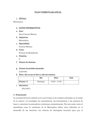 PLAN CURRICULAR ANUAL


   1. TÍTULO:
Matemática.


   2. DATOS INFORMATIVOS:
   a. Área:
        Área Ciencias Básicas.
   b. Asignatura
        Matemática.
   c. Especialidad.
        Ciencias Básicas
   d. Curso.
        Primero de Bachillerato
   e. Paralelos.
        C.
   f.   Número de Alumnos.


   g. Numero de periodos semanales
        2 periodos.
   h. Hora y día en que se lleva a cabo las sesiones.
                                   Día             Hora              Aula

        Primero C                Domingo       10:00 – 11:30

   i.   Año lectivo
             2012-2013


3. Presentación:
La sociedad del tercer milenio en la cual vivimos es de cambios acelerados en el campo
de la ciencia y la tecnología: los conocimientos, las herramientas y las maneras de
hacer y comunicar la matemática evolucionan constantemente. Por esta razón, tanto el
aprendizaje como la enseñanza de la Matemática deben estar enfocados en el
desarrollo de las destrezas con criterios de desempeño necesario para que el
 